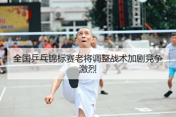 全国乒乓锦标赛老将调整战术加剧竞争激烈 | LEYU SPORTS